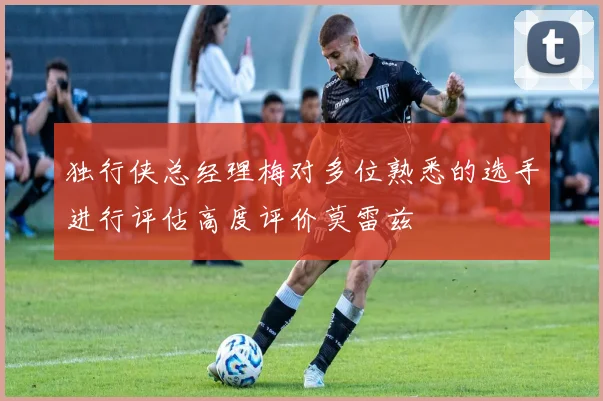 独行侠总经理梅对多位熟悉的选手进行评估高度评价莫雷兹