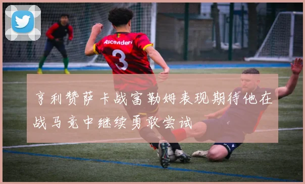 亨利赞萨卡战富勒姆表现期待他在战马竞中继续勇敢尝试