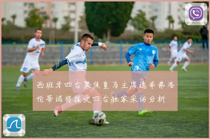 西班牙四台聚焦皇马主席选举弗洛伦蒂诺将接受四台独家采访分析