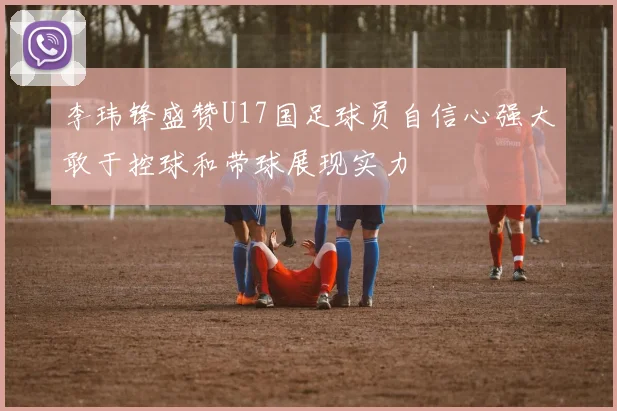 李玮锋盛赞U17国足球员自信心强大敢于控球和带球展现实力