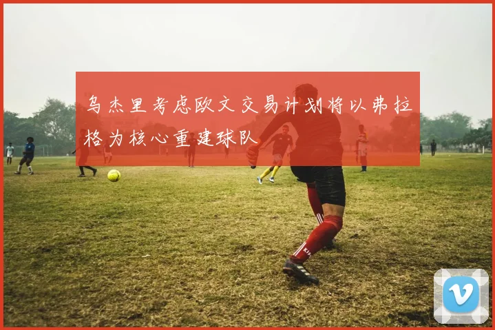 乌杰里考虑欧文交易计划将以弗拉格为核心重建球队
