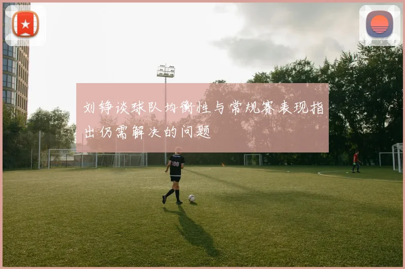刘铮谈球队均衡性与常规赛表现指出仍需解决的问题