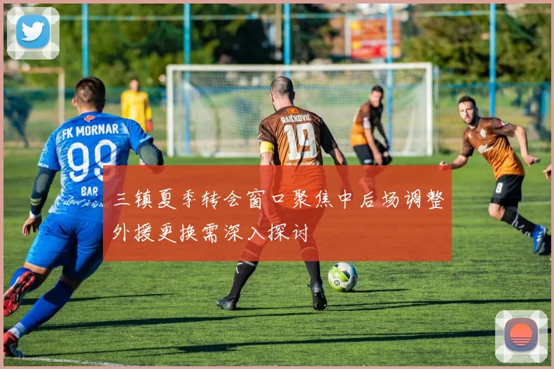 三镇夏季转会窗口聚焦中后场调整外援更换需深入探讨