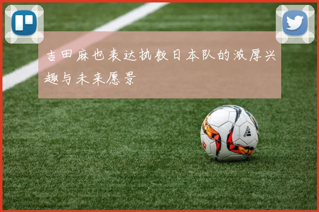 吉田麻也表达执教日本队的浓厚兴趣与未来愿景