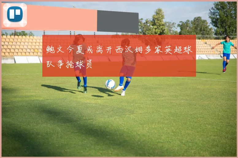 鲍文今夏或离开西汉姆多家英超球队争抢球员
