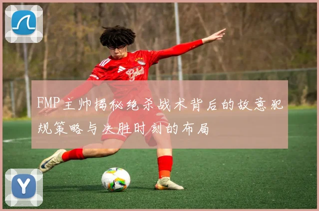 FMP主帅揭秘绝杀战术背后的故意犯规策略与决胜时刻的布局