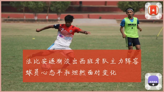 法比安逐渐淡出西班牙队主力阵容球员心态平和坦然面对变化