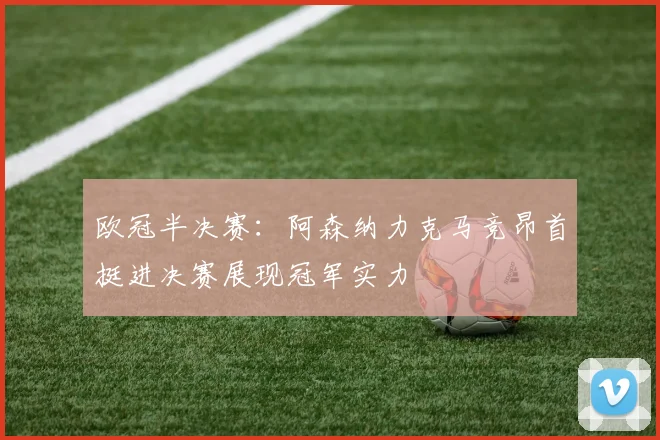 欧冠半决赛：阿森纳力克马竞昂首挺进决赛展现冠军实力