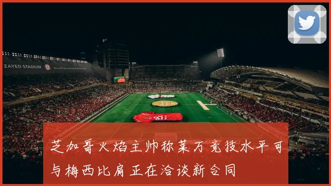 芝加哥火焰主帅称莱万竞技水平可与梅西比肩正在洽谈新合同