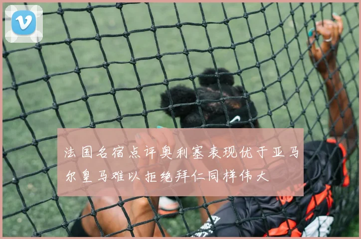 法国名宿点评奥利塞表现优于亚马尔皇马难以拒绝拜仁同样伟大