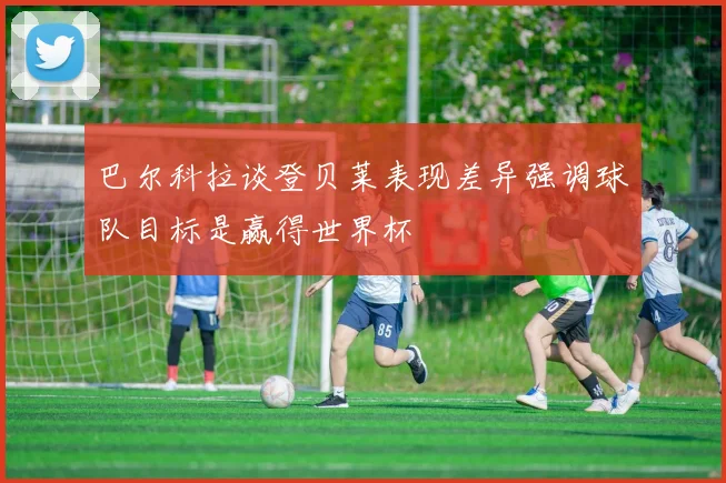 巴尔科拉谈登贝莱表现差异强调球队目标是赢得世界杯