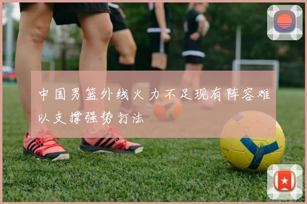 中国男篮外线火力不足现有阵容难以支撑强势打法