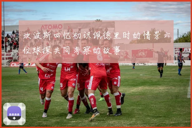 坎波斯回忆初识佩德里时的情景六位球探共同考察的故事