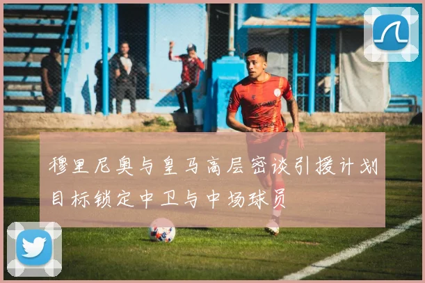 穆里尼奥与皇马高层密谈引援计划目标锁定中卫与中场球员