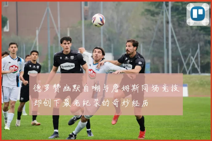 德罗赞幽默自嘲与詹姆斯同场竞技却创下最老纪录的奇妙经历