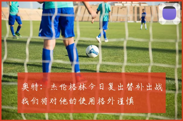 奥特：杰伦格林今日复出替补出战我们将对他的使用格外谨慎