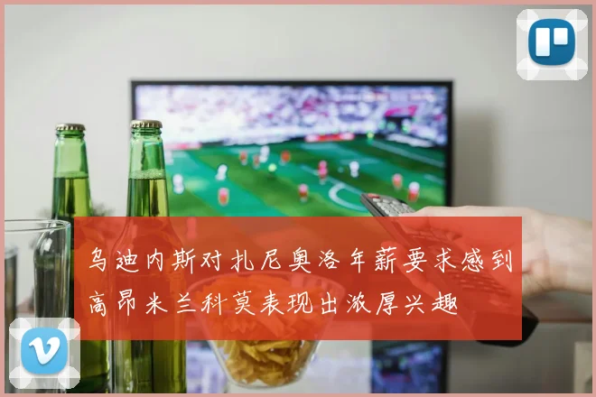 乌迪内斯对扎尼奥洛年薪要求感到高昂米兰科莫表现出浓厚兴趣