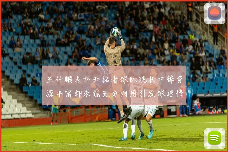 王仕鹏点评开拓者球队现状中锋资源丰富却未能充分利用引发球迷情感交织