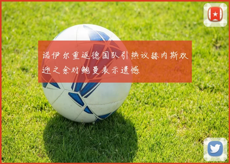 诺伊尔重返德国队引热议赫内斯欢迎之余对鲍曼表示遗憾