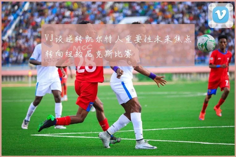 VJ谈逆转凯尔特人重要性未来焦点转向纽约尼克斯比赛